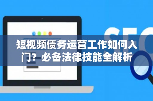 短视频债务运营工作如何入门？必备法律技能全解析